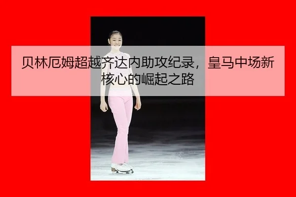 贝林厄姆超越齐达内助攻纪录，皇马中场新核心的崛起之路